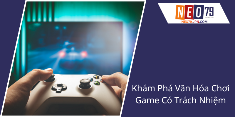 Chơi Có Trách Nhiệm - Xây Dựng Văn Hóa Trò Chơi Lành Mạnh Cùng NEO79 1 Kham Pha Van Hoa Choi Game Co Trach Nhiem1